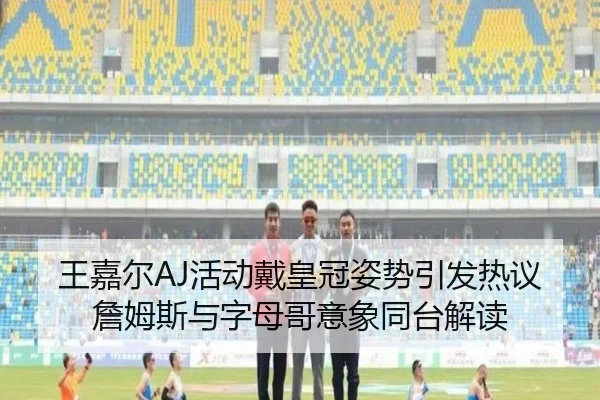 王嘉尔AJ活动戴皇冠姿势引发热议詹姆斯与字母哥意象同台解读