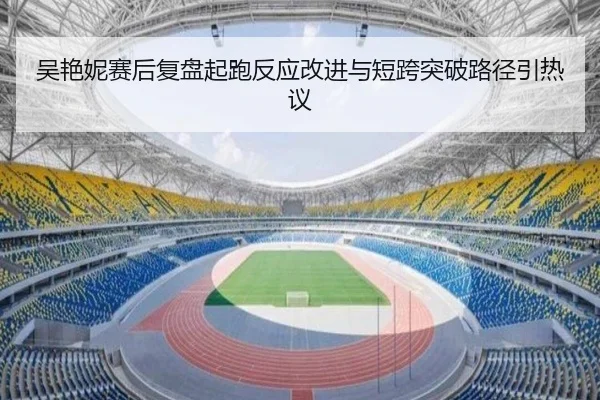 吴艳妮赛后复盘起跑反应改进与短跨突破路径引热议